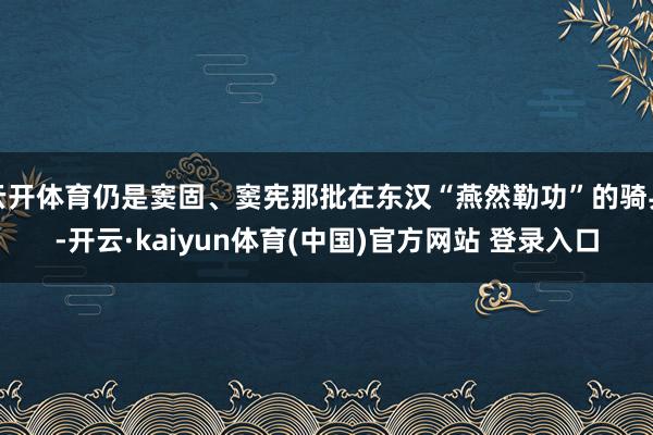 云开体育仍是窦固、窦宪那批在东汉“燕然勒功”的骑兵-开云·kaiyun体育(中国)官方网站 登录入口