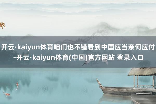 开云·kaiyun体育咱们也不错看到中国应当奈何应付-开云·kaiyun体育(中国)官方网站 登录入口