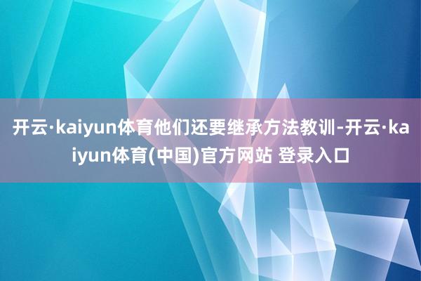 开云·kaiyun体育他们还要继承方法教训-开云·kaiyun体育(中国)官方网站 登录入口