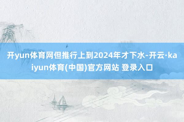 开yun体育网但推行上到2024年才下水-开云·kaiyun体育(中国)官方网站 登录入口