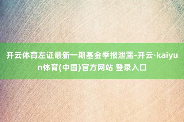 开云体育左证最新一期基金季报泄露-开云·kaiyun体育(中国)官方网站 登录入口