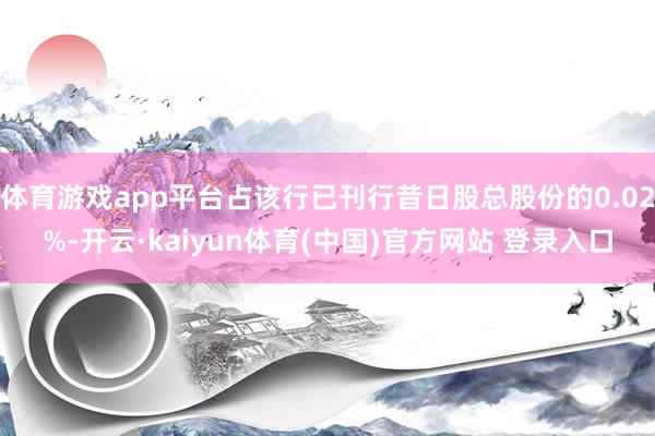 体育游戏app平台占该行已刊行昔日股总股份的0.02%-开云·kaiyun体育(中国)官方网站 登录入口