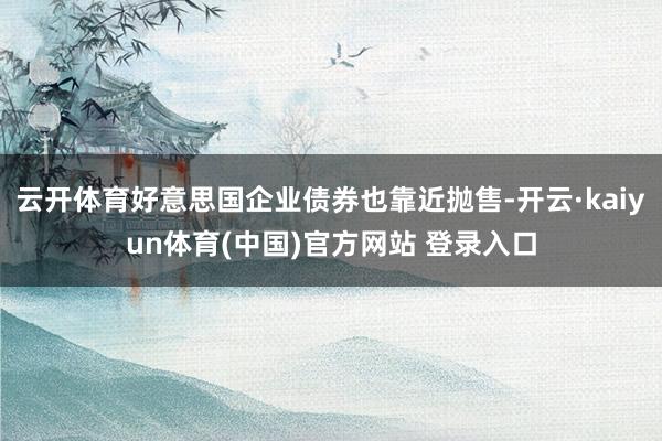 云开体育好意思国企业债券也靠近抛售-开云·kaiyun体育(中国)官方网站 登录入口