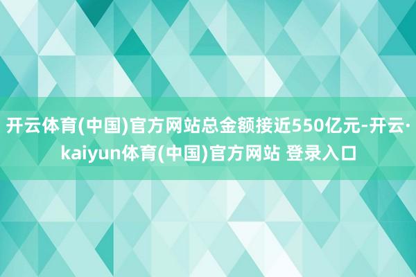 开云体育(中国)官方网站总金额接近550亿元-开云·kaiyun体育(中国)官方网站 登录入口