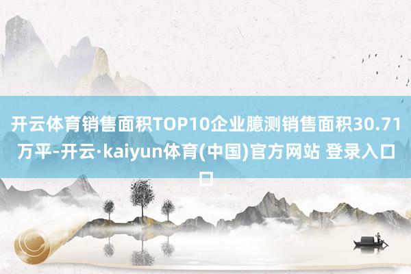 开云体育销售面积TOP10企业臆测销售面积30.71万平-开云·kaiyun体育(中国)官方网站 登录入口