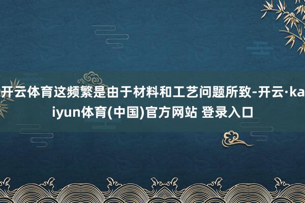 开云体育这频繁是由于材料和工艺问题所致-开云·kaiyun体育(中国)官方网站 登录入口