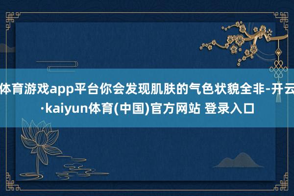 体育游戏app平台你会发现肌肤的气色状貌全非-开云·kaiyun体育(中国)官方网站 登录入口