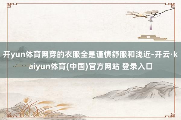 开yun体育网穿的衣服全是谨慎舒服和浅近-开云·kaiyun体育(中国)官方网站 登录入口