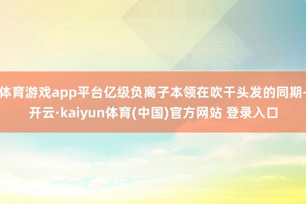体育游戏app平台亿级负离子本领在吹干头发的同期-开云·kaiyun体育(中国)官方网站 登录入口