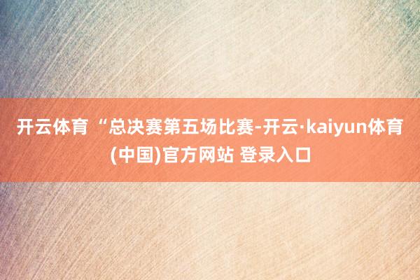 开云体育 “总决赛第五场比赛-开云·kaiyun体育(中国)官方网站 登录入口