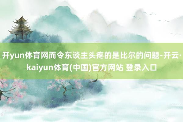 开yun体育网而令东谈主头疼的是比尔的问题-开云·kaiyun体育(中国)官方网站 登录入口