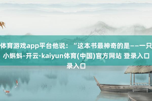 体育游戏app平台他说：“这本书最神奇的是——一只小蝌蚪-开云·kaiyun体育(中国)官方网站 登录入口