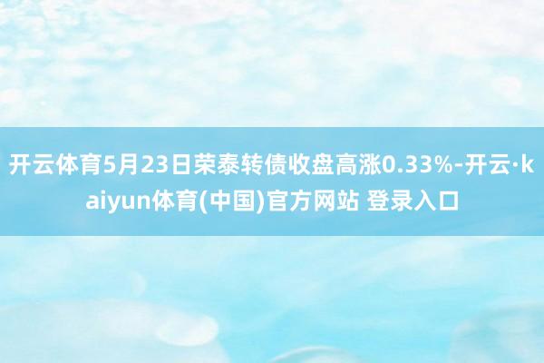 开云体育5月23日荣泰转债收盘高涨0.33%-开云·kaiyun体育(中国)官方网站 登录入口
