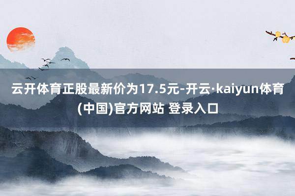 云开体育正股最新价为17.5元-开云·kaiyun体育(中国)官方网站 登录入口