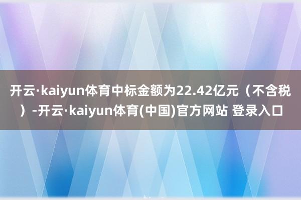 开云·kaiyun体育中标金额为22.42亿元（不含税）-开云·kaiyun体育(中国)官方网站 登录入口