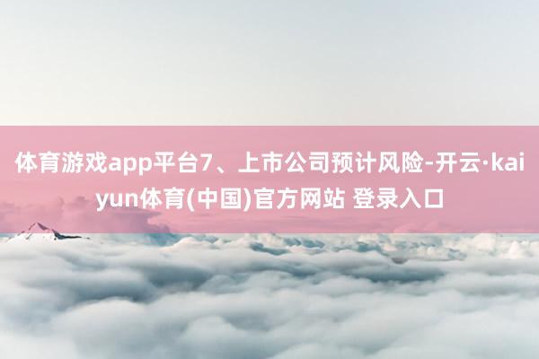 体育游戏app平台7、上市公司预计风险-开云·kaiyun体育(中国)官方网站 登录入口