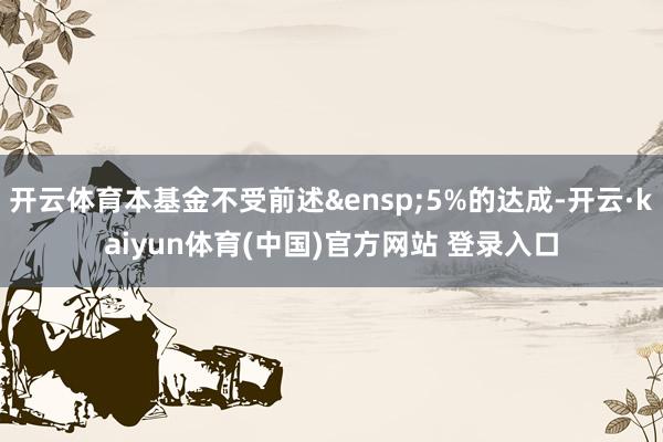 开云体育本基金不受前述&ensp;5%的达成-开云·kaiyun体育(中国)官方网站 登录入口