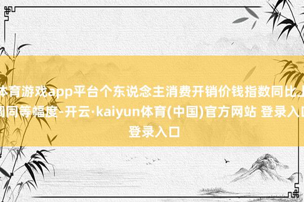 体育游戏app平台个东说念主消费开销价钱指数同比上调同等幅度-开云·kaiyun体育(中国)官方网站 登录入口