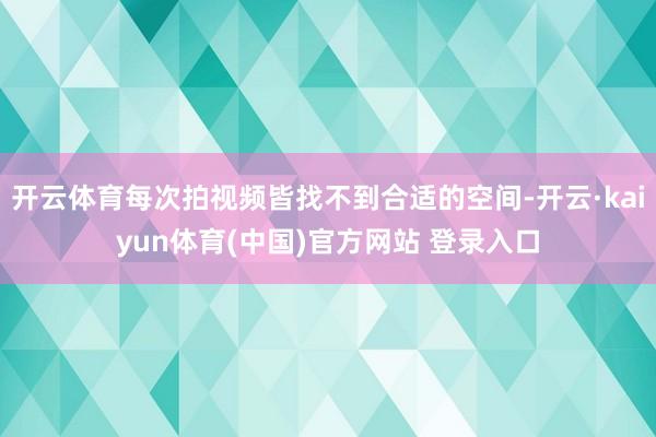 开云体育每次拍视频皆找不到合适的空间-开云·kaiyun体育(中国)官方网站 登录入口