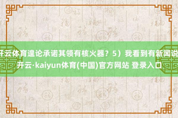 开云体育遑论承诺其领有核火器？5）我看到有新闻说-开云·kaiyun体育(中国)官方网站 登录入口