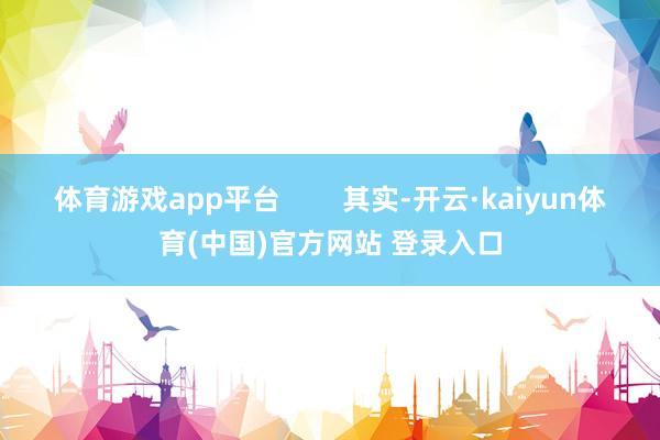 体育游戏app平台        其实-开云·kaiyun体育(中国)官方网站 登录入口