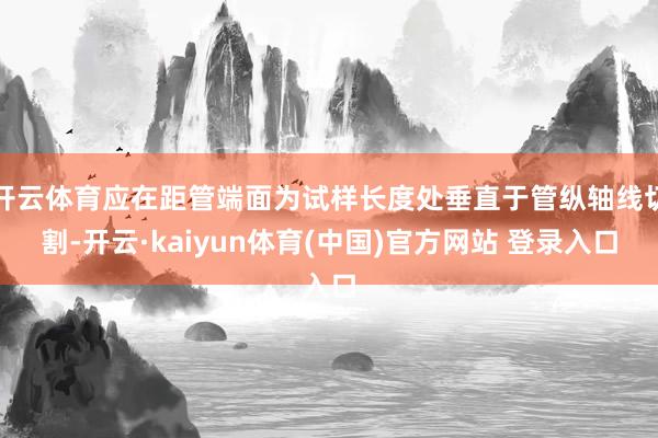 开云体育应在距管端面为试样长度处垂直于管纵轴线切割-开云·kaiyun体育(中国)官方网站 登录入口