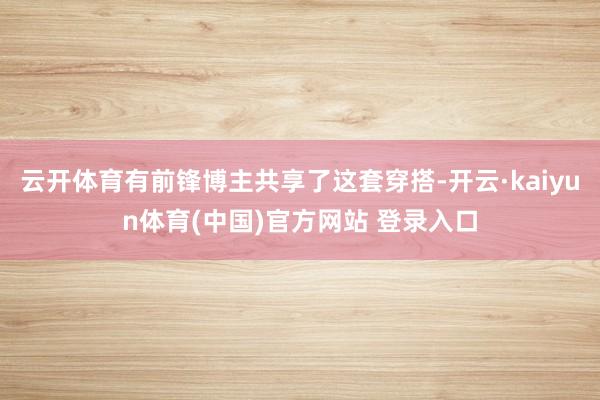 云开体育有前锋博主共享了这套穿搭-开云·kaiyun体育(中国)官方网站 登录入口