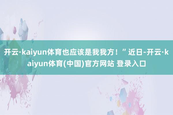 开云·kaiyun体育也应该是我我方！”近日-开云·kaiyun体育(中国)官方网站 登录入口