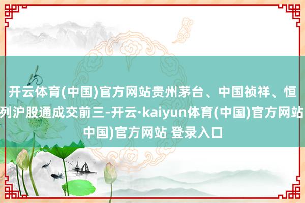 开云体育(中国)官方网站　　贵州茅台、中国祯祥、恒瑞医药位列沪股通成交前三-开云·kaiyun体育(中国)官方网站 登录入口