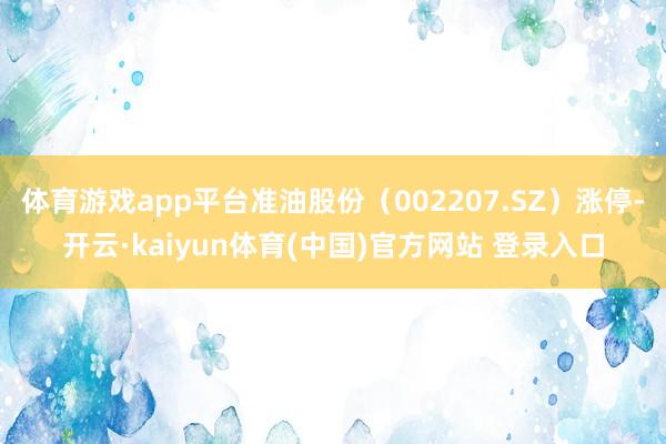 体育游戏app平台准油股份（002207.SZ）涨停-开云·kaiyun体育(中国)官方网站 登录入口