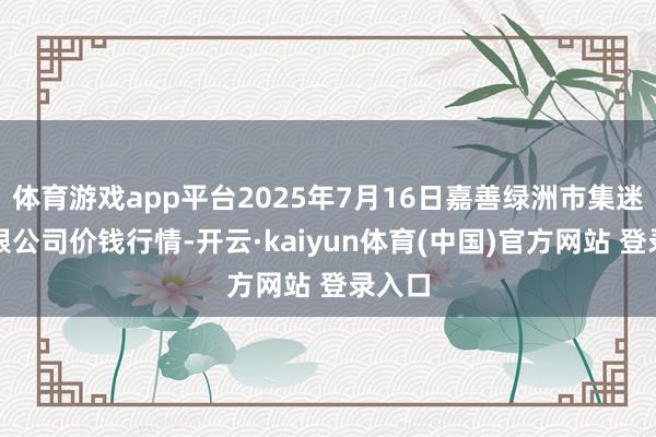 体育游戏app平台2025年7月16日嘉善绿洲市集迷惑有限公司价钱行情-开云·kaiyun体育(中国)官方网站 登录入口