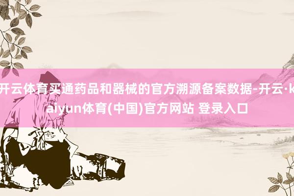 开云体育买通药品和器械的官方溯源备案数据-开云·kaiyun体育(中国)官方网站 登录入口