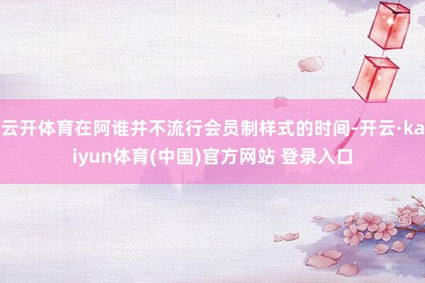 云开体育在阿谁并不流行会员制样式的时间-开云·kaiyun体育(中国)官方网站 登录入口