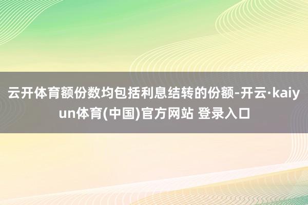 云开体育额份数均包括利息结转的份额-开云·kaiyun体育(中国)官方网站 登录入口