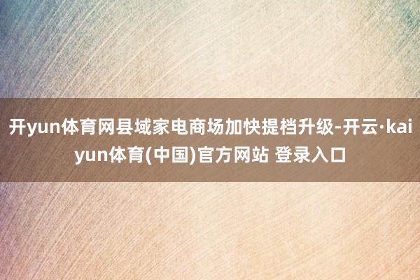 开yun体育网县域家电商场加快提档升级-开云·kaiyun体育(中国)官方网站 登录入口
