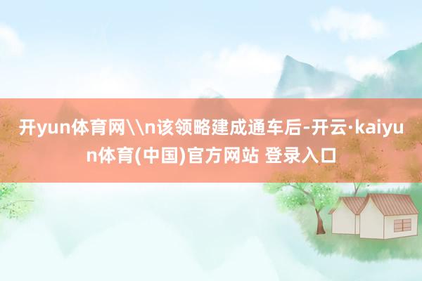 开yun体育网\n该领略建成通车后-开云·kaiyun体育(中国)官方网站 登录入口