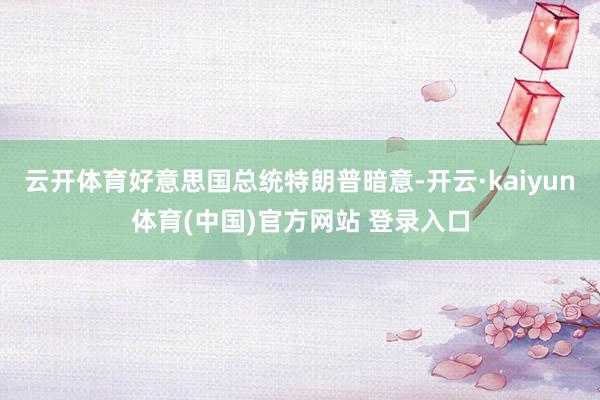云开体育好意思国总统特朗普暗意-开云·kaiyun体育(中国)官方网站 登录入口