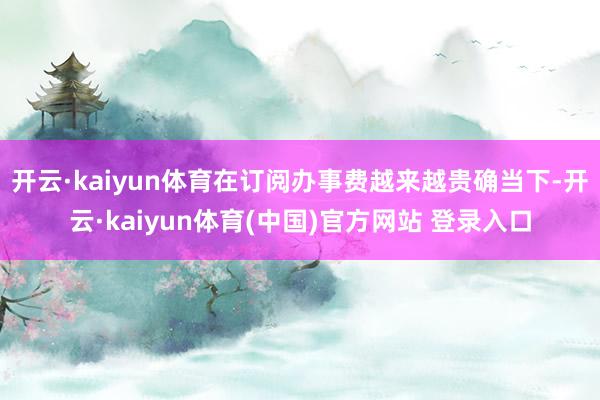 开云·kaiyun体育在订阅办事费越来越贵确当下-开云·kaiyun体育(中国)官方网站 登录入口
