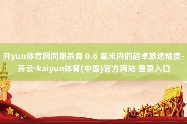 开yun体育网同期杀青 0.6 毫米内的超卓旅途精度-开云·kaiyun体育(中国)官方网站 登录入口
