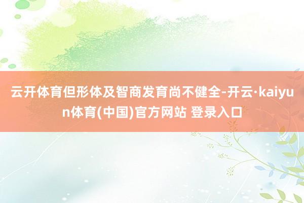 云开体育但形体及智商发育尚不健全-开云·kaiyun体育(中国)官方网站 登录入口