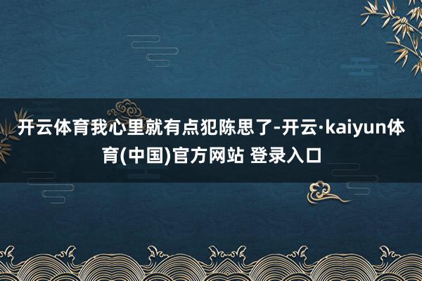 开云体育我心里就有点犯陈思了-开云·kaiyun体育(中国)官方网站 登录入口