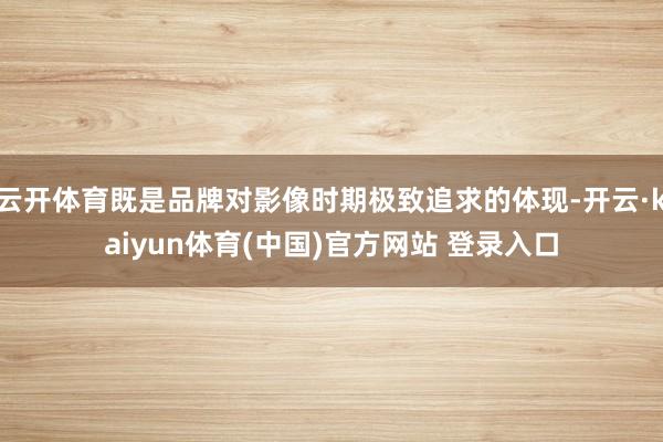 云开体育既是品牌对影像时期极致追求的体现-开云·kaiyun体育(中国)官方网站 登录入口
