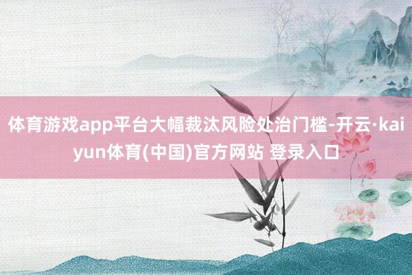体育游戏app平台大幅裁汰风险处治门槛-开云·kaiyun体育(中国)官方网站 登录入口