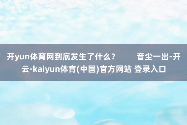 开yun体育网到底发生了什么？        音尘一出-开云·kaiyun体育(中国)官方网站 登录入口