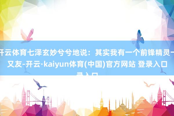 开云体育七泽玄妙兮兮地说：其实我有一个前锋精灵一又友-开云·kaiyun体育(中国)官方网站 登录入口