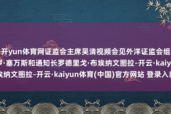 开yun体育网证监会主席吴清视频会见外洋证监会组织理事会主席让-保罗·塞万斯和通知长罗德里戈·布埃纳文图拉-开云·kaiyun体育(中国)官方网站 登录入口