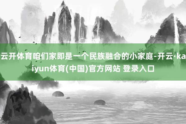 云开体育咱们家即是一个民族融合的小家庭-开云·kaiyun体育(中国)官方网站 登录入口