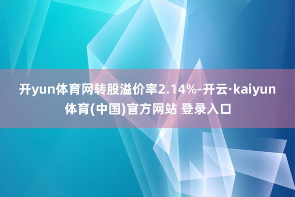 开yun体育网转股溢价率2.14%-开云·kaiyun体育(中国)官方网站 登录入口