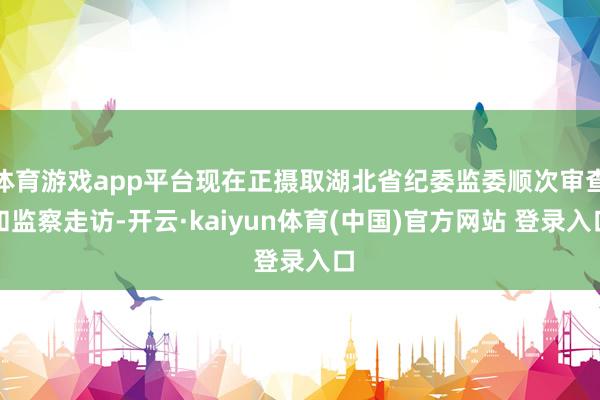 体育游戏app平台现在正摄取湖北省纪委监委顺次审查和监察走访-开云·kaiyun体育(中国)官方网站 登录入口