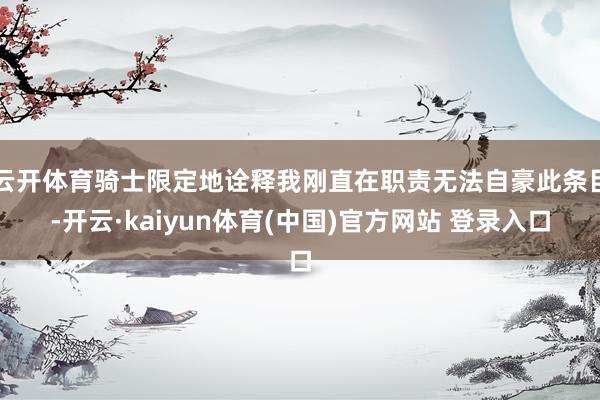 云开体育骑士限定地诠释我刚直在职责无法自豪此条目-开云·kaiyun体育(中国)官方网站 登录入口